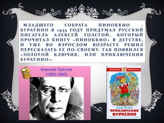 М Л А Д Ш Е ГО СО Б РАТА П И Н О К К И О –
БУ РАТ И Н О В 1 9 35 ГОД У П РИ Д У М А Л РУСС К И Й
П И С АТ Е Л Ь А Л Е КС Е Й Т ОЛ С Т О Й , КОТ О РЫ Й
П Р ОЧ И ТА Л К Н И Г У « П И Н О К К И О » В Д Е Т С Т В Е ,
И У Ж Е В О ВЗ Р О С Л О М В ОЗ РАС Т Е РЕ Ш И Л
П Е РЕС К А З АТ Ь Е Е П О - С В О Е М У. ТА К П ОЯ В И Л С Я
« З ОЛ ОТ О Й К Л ЮЧ И К , И Л И П РИ К Л ЮЧ Е Н И Я
БУ РАТ И Н О » .
 