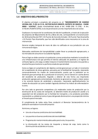 EXPEDIENTE TECNICO: “MEJORAMIENTO DE CAMINO VECINAL KM. 71 DE LA C.F.B., SECTOR NUEVO ORIENTE, DISTRITO DE
IRAZOLA - PADRE ABAD - UCAYALI”
RESUMEN EJECUTIVO
MUNICIPALIDAD DISTRITAL DE NESHUYA
SUBGERENCIA DE OBRAS, ESTUDIOS Y PROYECTOS
1.4 OBJETIVO DELPROYECTO
El objetivo principal o propósito del proyecto es el: “MEJORAMIENTO DE CAMINO
VECINAL KM. 71 DE LA C.F.B., SECTOR NUEVO ORIENTE, DISTRITO DE IRAZOLA - PADRE
ABAD - UCAYALI”, dando transitabilidad desde el Km. 0+000 (KM. 71 CFB) - A Km.
5+733.44 (PUENTE COTO),lavía de penetraciónylamás importante de este sector.
Coadyuvar a la mejora de las condiciones de vida de la población, a través de la ejecución
de proyectos de Mejoramiento de Vía y Obras de arte, correspondiente a la Construcción
de 18 Alcantarillas de CºAº + 01 Puente de Concreto Armado + 01 Puente Tipo Alcantarilla
+ 01 Pontón Tipo Alcantarilla, que han sido identificados como necesarios en la zona de
intervención.
Generar empleo temporal de mano de obra no calificada en esa jurisdicción con una
remuneracióndigna.
Adecuadas condiciones de transpirabilidad y poder llevar su producción agropecuario, a
losmercadosde consumoen laciudadde Aguaytía.
Para el logro se debe conectar a la población y zonas productivas mediante la creación de
una infraestructura vial que permita el tránsito adecuado de peatones y el ingreso de
vehículos ligeros y de carga; se debe instaurar el mantenimiento necesario a los puentes y
alcantarillasparamantenersuperfectoestadode operatividad.
Como es lógico el cumplimiento del objetivo central generará por un lado el incremento
de la explotación de áreas agrícolas, pecuarias por la facilidad de transporte, mejorando
consecuentemente los niveles de comercialización, puesto que la población ya no
destinará gran porcentaje de su producción al consumo, sino lo tomará en cuenta dentro
del excedente de producción, llegando a obtener de esta forma una importante
producción agropecuaria comercializada. Asimismo se generará un mayor y mejor acceso
a los servicios básicos de salubridad y educación.; mejorando significativamente los
niveles de educación así como también logrando disminuir los índices de enfermedad en
la zona.
Por otro lado se generarán competitivos y/o moderados costos de producción por la
disminución de los costos de transporte; se obtendrá niveles de producción acorde a la
capacidad real del productor por la facilidad de transporte; y los productos perecibles
mantendrán su calidad así como el peso del ganado disminuirá en una proporción mínima
al llevarloparael mercado.
El cumplimiento de todos estos fines conducirá al Bienestar Socioeconómico de la
poblaciónasentadaenlazonadel proyecto
Asimismo,se lograra:
 Una vía enbuenascondicionesde transitabilidad.
 Los puentesenbuenascondicionesde transitabilidad.
 Programasde mantenimientoadecuadosparala vía y lospuentes.
 La disminución de los costos de trasporte y tiempo de viaje, tanto como la
disminuciónde accidentesenlazona.
 
