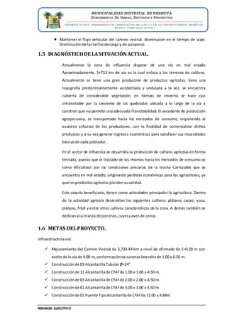 EXPEDIENTE TECNICO: “MEJORAMIENTO DE CAMINO VECINAL KM. 71 DE LA C.F.B., SECTOR NUEVO ORIENTE, DISTRITO DE
IRAZOLA - PADRE ABAD - UCAYALI”
RESUMEN EJECUTIVO
MUNICIPALIDAD DISTRITAL DE NESHUYA
SUBGERENCIA DE OBRAS, ESTUDIOS Y PROYECTOS
 Mantener el flujo vehicular del camino vecinal, disminución en el tiempo de viaje.
Disminuciónde lastarifasde carga y de pasajeros.
1.5 DIAGNÓSTICODE LASITUACIÓNACTUAL.
Actualmente la zona de influencia dispone de una vía en mal estado
Aproximadamente, 5+733 km de vía es la cual enlaza a los terrenos de cultivos.
Actualmente se tiene una gran producción de productos agrícolas, tiene una
topografía predominantemente accidentada y ondulada a la vez, se encuentra
cubierta de considerable vegetación, en tiempo de invierno se hace casi
intransitable por la creciente de las quebradas ubicada a lo largo de la vía a
construir que no permite una adecuada Transitabilidad. El excedente de producción
agropecuaria, es transportado hacia los mercados de consumo, requiriendo el
excesivo esfuerzo de los productores, con la finalidad de comercializar dichos
productos y a su vez generar ingresos económicos para satisfacer sus necesidades
básicasde cada poblador.
En el sector de influencia se desarrolla la producción de cultivos agrícolas en forma
limitada, puesto que el traslado de los mismos hacia los mercados de consumo se
torna dificultoso por las condiciones precarias de la trocha Carrozable que se
encuentra en mal estado, originando pérdidas económicas para los agricultores, ya
que losproductosagrícolas pierdensucalidad.
Este caserío beneficiario, tienen como actividades principales la agricultura. Dentro
de la actividad agrícola desarrollan los siguientes cultivos: plátano, cacao, yuca,
plátano, fríjol y entre otros cultivos característicos de la zona. A demás también se
dedicana lacrianza de porcinos,cuyesyavesde corral.
1.6 METAS DELPROYECTO.
Infraestructuravial.
 Mejoramiento del Camino Vecinal de 5,733.44 km a nivel de afirmado de E=0.20 m con
ancho de la vía de 4.00 m,conformaciónde cunetaslateralesde 1.00 x 0.50 m.
 Construcciónde 03 AlcantarillaTubularØ=24"
 Construcciónde 11 Alcantarillade CºAºde 1.00 x 1.00 x 4.50 m.
 Construcciónde 03 Alcantarillade CºAºde 2.00 x 2.00 x 4.50 m.
 Construcciónde 01 Alcantarillade CºAºde 3.00 x 3.00 x 4.50 m.
 Construcciónde 01 Puente TipoAlcantarillade CºAºde 11.00 x 4.84m.
 