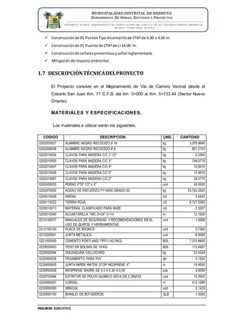 EXPEDIENTE TECNICO: “MEJORAMIENTO DE CAMINO VECINAL KM. 71 DE LA C.F.B., SECTOR NUEVO ORIENTE, DISTRITO DE
IRAZOLA - PADRE ABAD - UCAYALI”
RESUMEN EJECUTIVO
MUNICIPALIDAD DISTRITAL DE NESHUYA
SUBGERENCIA DE OBRAS, ESTUDIOS Y PROYECTOS
 Construcciónde 01 PontónTipoAlcantarillade CºAºde 6.00 x 4.00 m.
 Construcciónde 01 Puente de CºAºde L=14.00 m.
 Construcciónde señalespreventivasyseñal reglamentaria.
 Mitigaciónde impactoambiental.
1.7 DESCRIPCIÓNTÉCNICADELPROYECTO
El Proyecto consiste en el Mejoramiento de Vía de Camino Vecinal desde el
Caserío San Juan Km. 71 C.F.B. del km. 0+000 al Km. 5+733.44 (Sector Nuevo
Oriente).
MATERIALES Y ESPECIFICACIONES.
Los materiales a utilizar serán los siguientes.
CODIGO DESCRIPCION UND. CANTIDAD
0202000007 ALAMBRE NEGRO RECOCIDO # 16 kg 3,070.9940
0202000008 ALAMBRE NEGRO RECOCIDO # 8 kg 801.2153
0202010004 CLAVOS PARA MADERA C/C 3 1/2" kg 0.2500
0202010005 CLAVOS PARA MADERA C/C 3" kg 794.0778
0202010007 CLAVOS PARA MADERA C/C 4" kg 10.9910
0202010008 CLAVOS PARA MADERA C/C 5" kg 10.9910
0202010067 CLAVOS PARA MADERA C/C 2" kg 29.0775
0202450053 PERNO FºGº 1/2" x 3" und 48.0000
0202970002 ACERO DE REFUERZO FY=4200 GRADO 60 kg 53,782.2625
0204010008 ARENA m3 4.4845
0204110022 TIERRA ROJA m3 6,727.5382
0205010013 MATERIAL CLASIFICADO PARA BASE m3 2.3207
0209010040 ALCANTARILLA TMC D=24" C=14 m 12.1500
0210140077 MANUALES DE SEGURIDAD Y RECOMENDACIONES EN EL
USO DE QUIPOS Y HERRAMIENTAS
und 1.0000
0212100100 PLACA DE BRONCE und 5.7300
0213520041 JUNTA METALICA und 6.0000
0221000000 CEMENTO PORTLAND TIPO I (42.5KG) BOL 7,375.8600
0229030003 YESO EN BOLSAS DE 18 KG. BOL 112.6497
0229550094 SOLDADURA CELLOCORD kg 33.4244
0230460038 PEGAMENTO PARA PVC gln 0.1500
0230650005 JUNTA INPER WATER STOP NEOPRENE 6" m 19.9500
0230650028 NEOPRENE SHORE DE 0.3 X 0.30 X 0.05 pza 4.0000
0230700084 EXTINTOR DE POLVO QUIMICO SECA DE 2 ONZAS und 10.0000
0230990007 CORDEL m 412.1280
0230990080 WINCHA und 0.1433
0230990100 MANEJO DE BOTADEROS GLB 1.0000
 