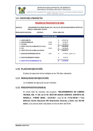 EXPEDIENTE TECNICO: “MEJORAMIENTO DE CAMINO VECINAL KM. 71 DE LA C.F.B., SECTOR NUEVO ORIENTE, DISTRITO DE
IRAZOLA - PADRE ABAD - UCAYALI”
RESUMEN EJECUTIVO
MUNICIPALIDAD DISTRITAL DE NESHUYA
SUBGERENCIA DE OBRAS, ESTUDIOS Y PROYECTOS
1.9 COSTODEL PROYECTO
1.10 PLAZO DE EJECUCIÓN
El plazo de ejecución de los trabajos es de 150 días calendario.
1.11 MODALIDAD DE EJECUCIÓN
La modalidad de ejecución es por Contrato.
1.12 PRESUPUESTOGENERAL
El monto total de inversión del proyecto: “MEJORAMIENTO DE CAMINO
VECINAL KM. 71 DE LA C.F.B. SECTOR NUEVO ORIENTE, DISTRITO DE
IRAZOLA - PADRE ABAD - UCAYALI”, será de S/. 3’118,798.58 = Tres
Millones Ciento Dieciocho Mil Setecientos Noventa y Ocho con 58/100
Soles. (Los precios están calculados al mes de Abril del 2019)
PROYECTO
MODALIDAD DE EJECUCION : CONTRATA FECHA:
1.- COSTO DIRECTO : 2,079,567.38
S/.
2.- GASTOS GENERALES 10.00% : 207,956.74
S/.
3.- UTILIDAD 10.00% : 207,956.74
S/.
4.- COSTO TOTAL DE LA OBRA SIN I.G.V. (1+2+3) : 2,495,480.86
S/.
5.- I.G.V. 18.00% : 449,186.55
S/.
6.- COSTO TOTAL DE LA OBRA (4+5) CON IGV 2,944,667.41
S/.
7.- GASTOS DE SUPERVISION CON IGV 4.00% 117,786.70
S/. (CON I.G.V.)
8.- COSTO DE EXPEDIENTE TECNICO : 56,344.47
S/.
9.- COSTO TOTAL DE INVERSION (6+7+8) : 3,118,798.58
S/.
RESUMEN DE PRESUPUESTO DE OBRA
:“MEJORAMIENTO DE CAMINO VECINAL KM. 71 DE LA C.F.B., SECTOR NUEVO ORIENTE, DISTRITO DE
IRAZOLA - PADRE ABAD - UCAYALI”
ABRIL 2019
PRESUPUESTO DE OBRA
 