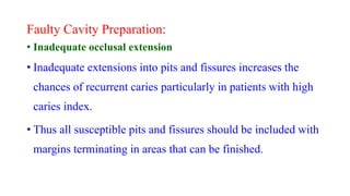 Faulty Cavity Preparation:
• Inadequate occlusal extension
• Inadequate extensions into pits and fissures increases the
chances of recurrent caries particularly in patients with high
caries index.
• Thus all susceptible pits and fissures should be included with
margins terminating in areas that can be finished.
 