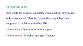 Cavosurface angle
Butt joints are essential especially where occlusal stresses are
to be encountered. Thus the cavo-surface angle has been
suggested to be 90 or preferably 110
• More acute - Fractures of tooth margins
• More obtuse - Marginal amalgam fracture
 
