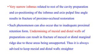 • Very narrow isthmus related to rest of the cavity preparation
and co-positioning of the isthmus and axio pulpal line angle
results in fracture of proximo-occlusal restoration
• Such phenomenon can also occur due to inadequate proximal
retention form. Undermining of mesial and distal walls of
preparations can result in fracture of mescal or distal marginal
ridge due to these areas being unsupported. Thus it is always
advised to keep mesial and distal walls straighter
 