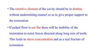 • The retentive element of the cavity should be in dentine
without undermining enamel so as to give proper support to
the restoration.
• If pulpal floor is not flat there will be inability of the
restoration to resist forces directed along long axis of tooth.
This leads to stress concentration and as a real fracture of
restoration
 