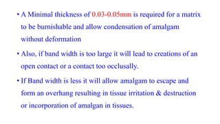 • A Minimal thickness of 0.03-0.05mm is required for a matrix
to be burnishable and allow condensation of amalgam
without deformation
• Also, if band width is too large it will lead to creations of an
open contact or a contact too occlusally.
• If Band width is less it will allow amalgam to escape and
form an overhang resulting in tissue irritation & destruction
or incorporation of amalgan in tissues.
 
