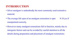 INTRODUCTION
• Silver amalgam is undoubtedly the most commonly used restorative
material.
• The average life span of an amalgam restoration is upto 8-10 yrs if
manipulated correctly.
• Howerver many amalgam restorations fail in function, mainly due to
iatrogenic factors and can be avoided by careful attention to all the
details during preparation and placement of amalgam restorations.
 