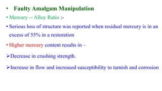 • Faulty Amalgam Manipulation
• Mercury -- Alloy Ratio :-
• Serious loss of structure was reported when residual mercury is in an
excess of 55% in a restoration
• Higher mercury content results in –
Decrease in crushing strength.
Increase in flow and increased susceptibility to tarnish and corrosion
 