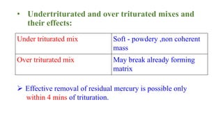 • Undertriturated and over triturated mixes and
their effects:
Under triturated mix Soft - powdery ,non coherent
mass
Over triturated mix May break already forming
matrix
 Effective removal of residual mercury is possible only
within 4 mins of trituration.
 