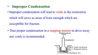 • Improper Condensation
• Improper condensation will lead to voids in the restoration
which will serve as areas of least strength which are
susceptible for fracture.
• Thus proper condensation in a stepping motion to drive away
any voids is recommended.
 