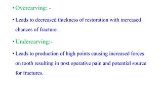 • Overcarving: -
• Leads to decreased thickness of restoration with increased
chances of fracture.
• Undercarving:-
• Leads to production of high points causing increased forces
on tooth resulting in post operative pain and potential source
for fractures.
 