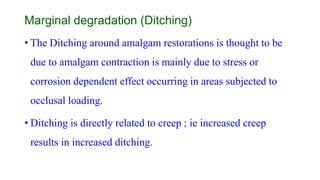Marginal degradation (Ditching)
• The Ditching around amalgam restorations is thought to be
due to amalgam contraction is mainly due to stress or
corrosion dependent effect occurring in areas subjected to
occlusal loading.
• Ditching is directly related to creep ; ie increased creep
results in increased ditching.
 