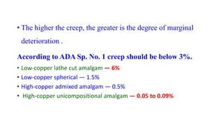 • The higher the creep, the greater is the degree of marginal
deterioration .
According to ADA Sp. No. 1 creep should be below 3%.
• Low-copper lathe cut amalgam — 6%
• Low-copper spherical — 1.5%
• High-copper admixed amalgam — 0.5%
• High-copper unicompositional amalgam — 0.05 to 0.09%
 