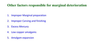 Other factors responsible for marginal deterioration
1. Improper Marginal preparation
2. Improper Carving and finishing
3. Excess Mercury
4. Low copper amalgams
5. Amalgam expansion
 