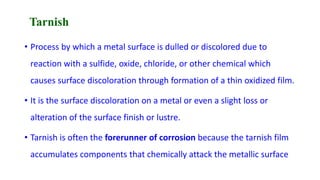 Tarnish
• Process by which a metal surface is dulled or discolored due to
reaction with a sulfide, oxide, chloride, or other chemical which
causes surface discoloration through formation of a thin oxidized film.
• It is the surface discoloration on a metal or even a slight loss or
alteration of the surface finish or lustre.
• Tarnish is often the forerunner of corrosion because the tarnish film
accumulates components that chemically attack the metallic surface
 