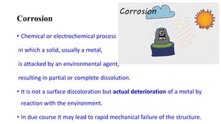 Corrosion
• Chemical or electrochemical process
in which a solid, usually a metal,
is attacked by an environmental agent,
resulting in partial or complete dissolution.
• It is not a surface discoloration but actual deterioration of a metal by
reaction with the environment.
• In due course it may lead to rapid mechanical failure of the structure.
 