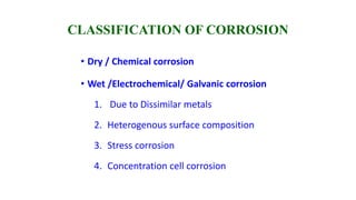 CLASSIFICATION OF CORROSION
• Dry / Chemical corrosion
• Wet /Electrochemical/ Galvanic corrosion
1. Due to Dissimilar metals
2. Heterogenous surface composition
3. Stress corrosion
4. Concentration cell corrosion
 