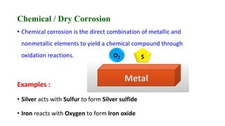 Chemical / Dry Corrosion
• Chemical corrosion is the direct combination of metallic and
nonmetallic elements to yield a chemical compound through
oxidation reactions.
Examples :
• Silver acts with Sulfur to form Silver sulfide
• Iron reacts with Oxygen to form Iron oxide
 