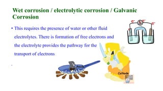 Wet corrosion / electrolytic corrosion / Galvanic
Corrosion
• This requires the presence of water or other fluid
electrolytes. There is formation of free electrons and
the electrolyte provides the pathway for the
transport of electrons
.
 