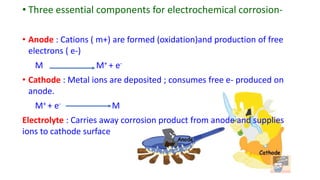 • Three essential components for electrochemical corrosion-
• Anode : Cations ( m+) are formed (oxidation)and production of free
electrons ( e-)
M M+ + e-
• Cathode : Metal ions are deposited ; consumes free e- produced on
anode.
M+ + e- M
Electrolyte : Carries away corrosion product from anode and supplies
ions to cathode surface
 