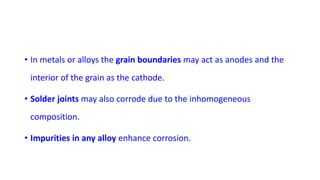 • In metals or alloys the grain boundaries may act as anodes and the
interior of the grain as the cathode.
• Solder joints may also corrode due to the inhomogeneous
composition.
• Impurities in any alloy enhance corrosion.
 