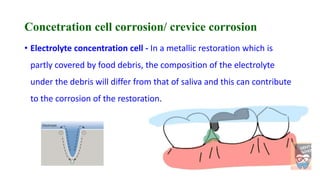 Concetration cell corrosion/ crevice corrosion
• Electrolyte concentration cell - In a metallic restoration which is
partly covered by food debris, the composition of the electrolyte
under the debris will differ from that of saliva and this can contribute
to the corrosion of the restoration.
 