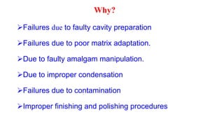 Why?
Failures due to faulty cavity preparation
Failures due to poor matrix adaptation.
Due to faulty amalgam manipulation.
Due to improper condensation
Failures due to contamination
Improper finishing and polishing procedures
 