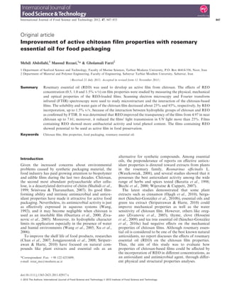 Original article
Improvement of active chitosan film properties with rosemary
essential oil for food packaging
Mehdi Abdollahi,1
Masoud Rezaei,1
* & Gholamali Farzi2
1 Department of Seafood Science and Technology, Faculty of Marine Sciences, Tarbiat Modares University, P.O. Box 46414-356, Noor, Iran
2 Department of Material and Polymer Engineering, Faculty of Engineering, Sabzevar Tarbiat Moallem University, Sabzevar, Iran
(Received 21 July 2011; Accepted in revised form 11 November 2011)
Summary Rosemary essential oil (REO) was used to develop an active ﬁlm from chitosan. The eﬀects of REO
concentration (0.5, 1.0 and 1.5% v ⁄ v) on ﬁlm properties were studied by measuring the physical, mechanical
and optical properties of the REO-loaded ﬁlms. Scanning electron microscopy and Fourier transform
infrared (FTIR) spectroscopy were used to study microstructure and the interaction of the chitosan-based
ﬁlms. The solubility and water gain of the chitosan ﬁlm decreased about 25% and 85%, respectively, by REO
incorporation, up to 1.5% v⁄ v, because of the interaction between hydrophilic groups of chitosan and REO
as conﬁrmed by FTIR. It was determined that REO improved the transparency of the ﬁlms from 4.97 in neat
chitosan up to 7.61; moreover, it reduced the ﬁlms’ light transmission in UV light more than 25%. Films
containing REO showed more antibacterial activity and total phenol content. The ﬁlms containing REO
showed potential to be used as active ﬁlm in food preservation.
Keywords Chitosan ﬁlm, ﬁlm properties, food packaging, rosemary essential oil.
Introduction
Given the increased concerns about environmental
problems caused by synthetic packaging material, the
food industry has paid growing attention to biopolymer
and edible ﬁlms during the last two decades. Chitosan,
the second most abundant polysaccharide after cellu-
lose, is a deacetylated derivative of chitin (Shahidi et al.,
1999; Srinivasa & Tharanathan, 2007). Its good ﬁlm-
forming ability and intrinsic antimicrobial and antiox-
idant properties have made it attractive for active food
packaging. Nevertheless, its antimicrobial activity is just
as eﬀectively expressed in aqueous systems (Wang,
1992), and it may become negligible when chitosan is
used as an insoluble ﬁlm (Ouattara et al., 2000; Ziva-
novic et al., 2005). Moreover, its hydrophilic character
limits its application especially in the presence of water
and humid environments (Wang et al., 2005; Xu et al.,
2006).
To improve the shelf life of food products, researches
(Chan et al., 2007; Jongjareonrak et al., 2008; Siripatr-
awan & Harte, 2010) have focused on natural com-
pounds like plant extracts and essential oils as an
alternative for synthetic compounds. Among essential
oils, the preponderance of reports on eﬀective antiox-
idant properties is directed toward extracts from plants
in the rosemary family, Rosmarinus oﬃcinalis L.
(Waszkowiak, 2008), and several studies showed that it
possesses the best antioxidant activity among the wide
range of herbs and spices tested (Baratta et al., 1998;
Bicchi et al., 2000; Wijeratne & Cuppett, 2007).
The latest studies demonstrated that some plant
extracts such as cinnamon (Ojagh et al., 2010), berga-
mot (Sánchez-González et al., 2010b), essential oils and
green tea extract (Siripatrawan & Harte, 2010) could
improve mechanical properties as well as the water
sensitivity of chitosan ﬁlm. However, others like oreg-
ano (Zivanovic et al., 2005), thyme, clove (Hosseini
et al., 2009) and tea tree essential oil (Sánchez-González
et al., 2010a) had negative eﬀects on the mechanical
properties of chitosan ﬁlms. Although rosemary essen-
tial oil is considered to be one of the best known natural
antioxidants, no report discusses the eﬀects of rosemary
essential oil (REO) on the chitosan ﬁlm properties.
Thus, the aim of this study was to evaluate how
properties of chitosan-based ﬁlms could be aﬀected by
the incorporation of REO in diﬀerent concentrations, as
an antioxidant and antimicrobial agent, through diﬀer-
ent physical and structural properties analyses.
*Correspondent: Fax: +98 122 6253499;
e-mail: rezai_ma@modares.ac.ir
International Journal of Food Science and Technology 2012, 47, 847–853 847
doi:10.1111/j.1365-2621.2011.02917.x
 2012 The Authors. International Journal of Food Science and Technology  2012 Institute of Food Science and Technology
 