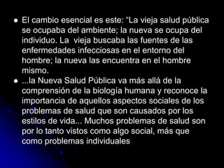  El cambio esencial es este: “La vieja salud pública
se ocupaba del ambiente; la nueva se ocupa del
individuo. La vieja buscaba las fuentes de las
enfermedades infecciosas en el entorno del
hombre; la nueva las encuentra en el hombre
mismo.
 ...la Nueva Salud Pública va más allá de la
comprensión de la biología humana y reconoce la
importancia de aquellos aspectos sociales de los
problemas de salud que son causados por los
estilos de vida... Muchos problemas de salud son
por lo tanto vistos como algo social, más que
como problemas individuales
 