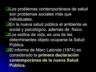 Los problemas contemporáneos de salud
son problemas sociales más que
individuales.
En la nueva salud pública el ambiente es
social y psicológico, además de físico.
Los estilos de vida, es una de las
determinantes objeto ocuparse la Salud
Pública.
El informe de Marc Lalonde (1974) es
considerado la primera declaración
contemporánea de la nueva Salud
Pública.
 