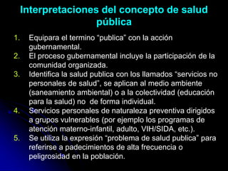 Interpretaciones del concepto de salud
pública
1. Equipara el termino “publica” con la acción
gubernamental.
2. El proceso gubernamental incluye la participación de la
comunidad organizada.
3. Identifica la salud publica con los llamados “servicios no
personales de salud”, se aplican al medio ambiente
(saneamiento ambiental) o a la colectividad (educación
para la salud) no de forma individual.
4. Servicios personales de naturaleza preventiva dirigidos
a grupos vulnerables (por ejemplo los programas de
atención materno-infantil, adulto, VIH/SIDA, etc.).
5. Se utiliza la expresión “problema de salud publica” para
referirse a padecimientos de alta frecuencia o
peligrosidad en la población.
 