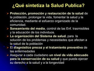 ¿Qué sintetiza la Salud Publica?
 Protección, promoción y restauración de la salud de
la población, prolongar la vida, fomentar la salud y la
eficiencia, mediante el esfuerzo organizado de la
comunidad.
 Saneamiento del medio, control de las Enf. trasmisibles
y la educación de los individuos.
 La organización del Sistema de salud. para la
solución de los problemas y necesidades que afectan a
la salud de la población
 El diagnóstico precoz y el tratamiento preventivo de
las enfermedades
 Asegurar a cada ciudadano un nivel de vida adecuado
para la conservación de su salud y que pueda ejercer
su derecho a la salud y a la longevidad
 