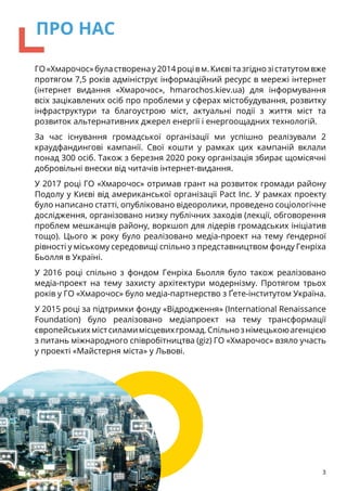 ГО«Хмарочос»буластворенау2014роцівм.Києвітазгіднозістатутомвже
протягом 7,5 років адмініструє інформаційний ресурс в мережі інтернет
(інтернет видання «Хмарочос», hmarochos.kiev.ua) для інформування
всіх зацікавлених осіб про проблеми у сферах містобудування, розвитку
інфраструктури та благоустрою міст, актуальні події з життя міст та
розвиток альтернативних джерел енергії і енергоощадних технологій.
За час існування громадської організації ми успішно реалізували 2
краудфандингові кампанії. Свої кошти у рамках цих кампаній вклали
понад 300 осіб. Також з березня 2020 року організація збирає щомісячні
добровільні внески від читачів інтернет-видання.
У 2017 році ГО «Хмарочос» отримав грант на розвиток громади району
Подолу у Києві від американської організації Pact Inc. У рамках проекту
було написано статті, опубліковано відеоролики, проведено соціологічне
дослідження, організовано низку публічних заходів (лекції, обговорення
проблем мешканців району, воркшоп для лідерів громадських ініціатив
тощо). Цього ж року було реалізовано медіа-проект на тему ґендерної
рівності у міському середовищі спільно з представництвом фонду Генріха
Бьолля в Україні.
У 2016 році спільно з фондом Генріха Бьолля було також реалізовано
медіа-проект на тему захисту архітектури модернізму. Протягом трьох
років у ГО «Хмарочос» було медіа-партнерство з Ґете-інститутом Україна.
У 2015 році за підтримки фонду «Відродження» (International Renaissance
Foundation) було реалізовано медіапроект на тему трансформації
європейськихмістсиламимісцевихгромад.Спільнознімецькоюагенцією
з питань міжнародного співробітництва (giz) ГО «Хмарочос» взяло участь
у проекті «Майстерня міста» у Львові.
3
ПРО НАС
 