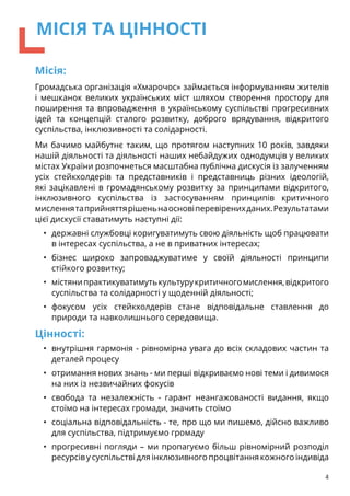 Місія:
Громадська організація «Хмарочос» займається інформуванням жителів
і мешканок великих українських міст шляхом створення простору для
поширення та впровадження в українському суспільстві прогресивних
ідей та концепцій сталого розвитку, доброго врядування, відкритого
суспільства, інклюзивності та солідарності.
Ми бачимо майбутнє таким, що протягом наступних 10 років, завдяки
нашій діяльності та діяльності наших небайдужих однодумців у великих
містах України розпочнеться масштабна публічна дискусія із залученням
усіх стейкхолдерів та представників і представниць різних ідеологій,
які зацікавлені в громадянському розвитку за принципами відкритого,
інклюзивного суспільства із застосуванням принципів критичного
мисленнятаприйняттярішеньнаосновіперевіренихданих.Результатами
цієї дискусії ставатимуть наступні дії:
•	 державні службовці коригуватимуть свою діяльність щоб працювати
в інтересах суспільства, а не в приватних інтересах;
•	 бізнес широко запроваджуватиме у своїй діяльності принципи
стійкого розвитку;
•	 містянипрактикуватимутькультурукритичногомислення,відкритого
суспільства та солідарності у щоденній діяльності;
•	 фокусом усіх стейкхолдерів стане відповідальне ставлення до
природи та навколишнього середовища.
Цінності:
•	 внутрішня гармонія - рівномірна увага до всіх складових частин та
деталей процесу
•	 отримання нових знань - ми перші відкриваємо нові теми і дивимося
на них із незвичайних фокусів
•	 свобода та незалежність - гарант неангажованості видання, якщо
стоїмо на інтересах громади, значить стоїмо
•	 соціальна відповідальність - те, про що ми пишемо, дійсно важливо
для суспільства, підтримуємо громаду
•	 прогресивні погляди – ми пропагуємо більш рівномірний розподіл
ресурсів у суспільстві для інклюзивного процвітання кожного індивіда
4
МІСІЯ ТА ЦІННОСТІ
 