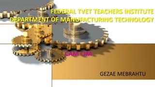 FEDERAL TVET TEACHERS INSTITUTE
DEPARTMENT OF MANUFACTURING TECHNOLOGY
GEZAE MEBRAHTU
CAM CIM
 