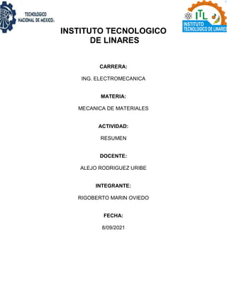 INSTITUTO TECNOLOGICO
DE LINARES
CARRERA:
ING. ELECTROMECANICA
MATERIA:
MECANICA DE MATERIALES
ACTIVIDAD:
RESUMEN
DOCENTE:
ALEJO RODRIGUEZ URIBE
INTEGRANTE:
RIGOBERTO MARIN OVIEDO
FECHA:
8/09/2021
 