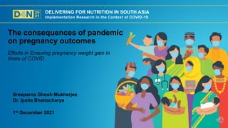 DELIVERING FOR NUTRITION IN SOUTH ASIA
Implementation Research in the Context of COVID-19
1st December 2021
Sreeparna Ghosh Mukherjee
Dr. Ipsita Bhattacharya
Efforts in Ensuring pregnancy weight gain in
times of COVID
The consequences of pandemic
on pregnancy outcomes
 