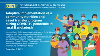 DELIVERING FOR NUTRITION IN SOUTH ASIA
Implementation Research in the Context of COVID-19
December 2, 2021
Yunhee Kang, PhD, Johns Hopkins School of Public Health
Heeyeon Kim, PhD, independent consultant
Eunsuk Lee, PhD, Korea Institute for International Economic Policy
Md.Iqbal Hossain, World Vision Bangladesh
Jaganmay Prajesh Biswas, World Vision Bangladesh
Julie Ruel-Bergeron, PhD, World Bank
Yoonho Cho, World Vision Korea
Adaptive implementation of a
community nutrition and
asset transfer program
during COVID-19 pandemic in
rural Bangladesh
 