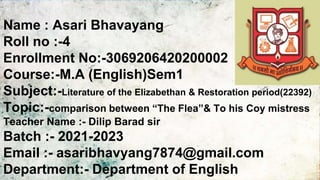 Name : Asari Bhavayang
Roll no :-4
Enrollment No:-3069206420200002
Course:-M.A (English)Sem1
Subject:-Literature of the Elizabethan & Restoration period(22392)
Topic:-comparison between “The Flea”& To his Coy mistress
Teacher Name :- Dilip Barad sir
Batch :- 2021-2023
Email :- asaribhavyang7874@gmail.com
Department:- Department of English
 
