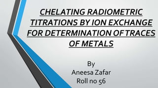 CHELATING RADIOMETRIC
TITRATIONS BY ION EXCHANGE
FOR DETERMINATION OFTRACES
OF METALS
By
Aneesa Zafar
Roll no 56
 