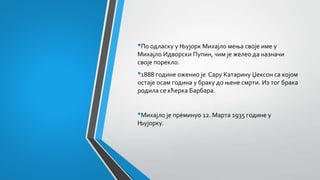 •По одласку у Њујорк Михајло мења своје име у
Михајло Идворски Пупин, чим је желео да назначи
своје порекло.
•1888 године оженио је Сару Катарину Џексон са којом
остаје осам година у браку до њене смрти. Из тог брака
родила се кћерка Барбара.
•Михајло је преминуо 12. Марта 1935 године у
Њујорку.
 