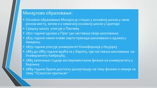Михајлово образовање:
• Основно образовање Михајло је стицао у основној школи у свом
роном месту, затим и у немачкој основној школи у Црепаји
• Средњу школу уписује у Панчеву
• 1872 године одлази у Праг где наставља своје школовање.
• 1874 године након очеве смрти прекида школовање и одлази у
Америку.
• 1879 године уписује универзитет Калифорнија у Њујорку
• 1883 до 1885 године враћа се у Европу, где наставља школовање на
Универзитету Кмбриџбу,
• 1885 започиње студије експерименталне физике на универзитету у
Берлину
• 1889 године брани доктоску дисертацију на тему физике и хемије на
тему ”Осмотски притисак”
 
