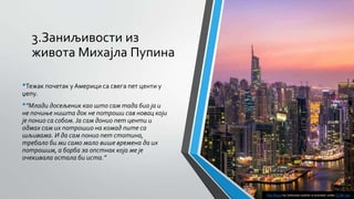 3.Заниљивости из
живота Михајла Пупина
•Тежак почетак у Америци са свега пет центи у
џепу.
•”Млади досељеник као што сам тада био ја и
не почиње ништа док не потроши сав новац који
је понио са собом. Ја сам донио пет центи и
одмах сам их потрошио на комад пите са
шљивама. И да сам понио пет стотина,
требало би ми само мало више времена да их
потрошим, а борба за опстнак која ме је
очекивала остала би иста.”
This Photo by Unknown author is licensed under CC BY-SA.
 