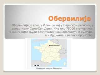 Обервилије
Обервилије је град у Француској у Париском региону, у
департману Сена-Сен Дени. Има око 75000 становника.
У њему живе људи различитих националности и култура,
а међу њима и велики број Срба.
 