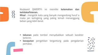  tekanan pada tombol menyebabkan sebuah karakter
terkirim.
 kecepatan pengetikan tergantung pada pengalaman
pemakai.
Keyboard QWERTYi ini memiliki kelemahan dan
ketidakefisienan.
Misal : mengetik kata yang banyak mengandung huruf a
maka jari kelingking yang paling lemah menanggung
beban yang lebih berat.
 