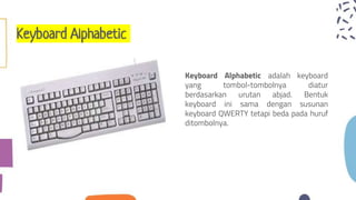 Keyboard Alphabetic
Keyboard Alphabetic adalah keyboard
yang tombol-tombolnya diatur
berdasarkan urutan abjad. Bentuk
keyboard ini sama dengan susunan
keyboard QWERTY tetapi beda pada huruf
ditombolnya.
 