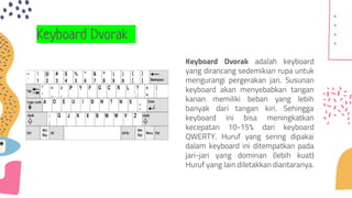 Keyboard Dvorak
Keyboard Dvorak adalah keyboard
yang dirancang sedemikian rupa untuk
mengurangi pergerakan jari. Susunan
keyboard akan menyebabkan tangan
kanan memiliki beban yang lebih
banyak dari tangan kiri. Sehingga
keyboard ini bisa meningkatkan
kecepatan 10-15% dari keyboard
QWERTY. Huruf yang sering dipakai
dalam keyboard ini ditempatkan pada
jari-jari yang dominan (lebih kuat)
Huruf yang lain diletakkan diantaranya.
 