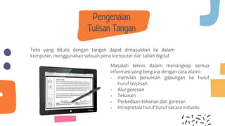 Pengenalan
Tulisan Tangan
Teks yang ditulis dengan tangan dapat dimasukkan ke dalam
komputer, menggunakan sebuah pena komputer dan tablet digital.
Masalah teknis dalam menangkap semua
informasi yang berguna dengan cara alami :
• memilah penulisan gabungan ke huruf
huruf terpisah
• Alur goresan
• Tekanan
• Perbedaan tekanan dan goresan
• Intrepretasi huruf huruf secara individu
 