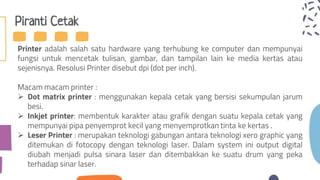 Piranti Cetak
Printer adalah salah satu hardware yang terhubung ke computer dan mempunyai
fungsi untuk mencetak tulisan, gambar, dan tampilan lain ke media kertas atau
sejenisnya. Resolusi Printer disebut dpi (dot per inch).
Macam macam printer :
 Dot matrix printer : menggunakan kepala cetak yang bersisi sekumpulan jarum
besi.
 Inkjet printer: membentuk karakter atau grafik dengan suatu kepala cetak yang
mempunyai pipa penyemprot kecil yang menyemprotkan tinta ke kertas .
 Leser Printer : merupakan teknologi gabungan antara teknologi xero graphic yang
ditemukan di fotocopy dengan teknologi laser. Dalam system ini output digital
diubah menjadi pulsa sinara laser dan ditembakkan ke suatu drum yang peka
terhadap sinar laser.
 