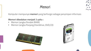Memori
Komputer mempunyai memori yang berfungsi sebagai penyimpan informasi.
Memori dibedakan menjadi 2 yaitu :
• Memori Jangka Pendek (RAM)
• Memori Jangka Panjang (Harddrive, DVD,CD)
 